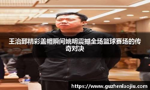 王治郅精彩盖帽瞬间姚明震撼全场篮球赛场的传奇对决