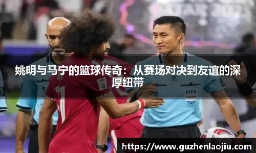 姚明与马宁的篮球传奇：从赛场对决到友谊的深厚纽带
