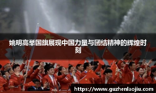姚明高举国旗展现中国力量与团结精神的辉煌时刻
